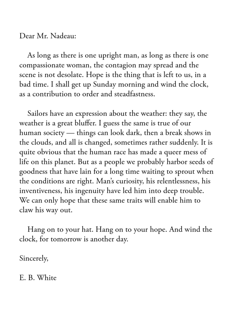 A letter from E.B. White to Mr. Nadeau:

"Dear Mr. Nadeau:

    As long as there is one upright man, as long as there is one compassionate woman, the contagion may spread and the scene is not desolate. Hope is the thing that is left to us, in a bad time. I shall get up Sunday morning and wind the clock, as a contribution to order and steadfastness.

    Sailors have an expression about the weather: they say, the weather is a great bluffer. I guess the same is true of our human society — things can look dark, then a break shows in the clouds, and all is changed, sometimes rather suddenly. It is quite obvious that the human race has made a queer mess of life on this planet. But as a people we probably harbor seeds of goodness that have lain for a long time waiting to sprout when the conditions are right. Man’s curiosity, his relentlessness, his inventiveness, his ingenuity have led him into deep trouble. We can only hope that these same traits will enable him to claw his way out.

    Hang on to your hat. Hang on to your hope. And wind the clock, for tomorrow is another day.

Sincerely,

E. B. White"